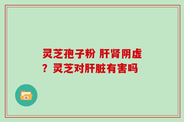 灵芝孢子粉 肝肾阴虚？灵芝对肝脏有害吗-第1张图片-灵芝大师