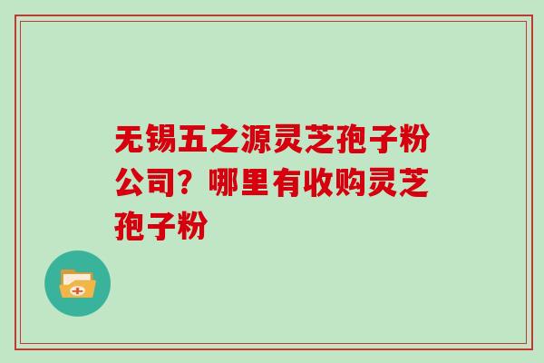 无锡五之源灵芝孢子粉公司？哪里有收购灵芝孢子粉