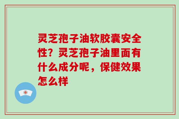 灵芝孢子油软胶囊安全性？灵芝孢子油里面有什么成分呢，保健效果怎么样