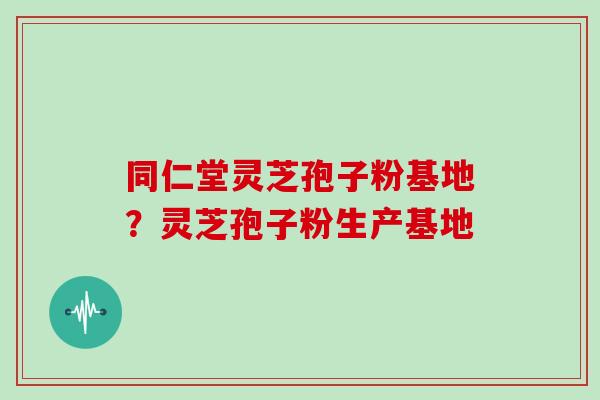 同仁堂灵芝孢子粉基地？灵芝孢子粉生产基地