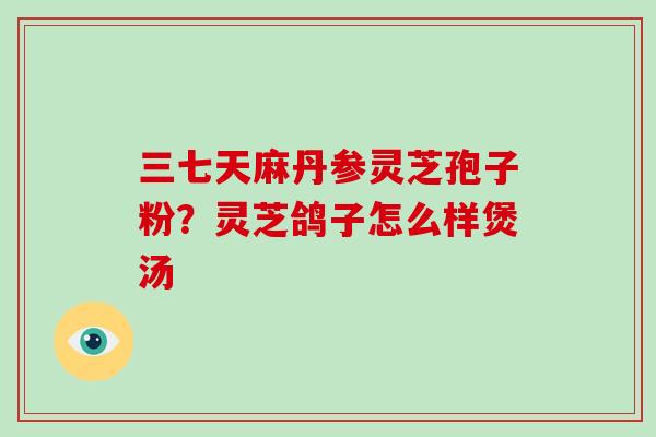 三七天麻丹参灵芝孢子粉？灵芝鸽子怎么样煲汤