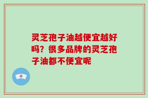 灵芝孢子油越便宜越好吗？很多品牌的灵芝孢子油都不便宜呢