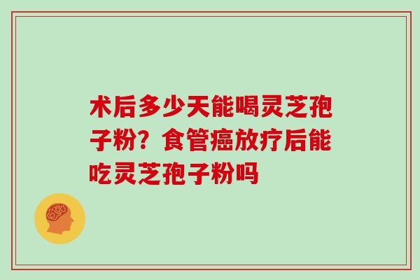 术后多少天能喝灵芝孢子粉？食管癌放疗后能吃灵芝孢子粉吗