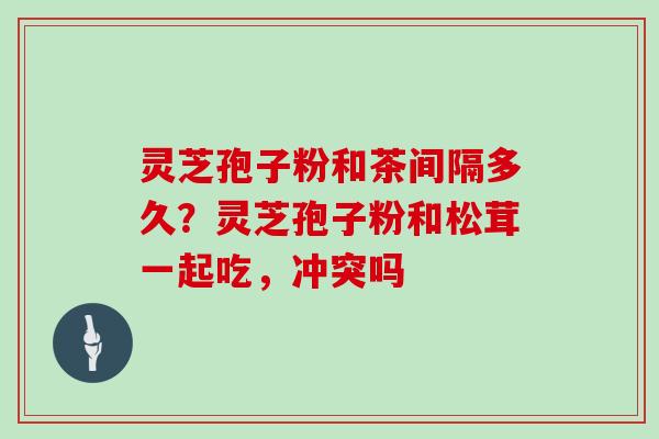 灵芝孢子粉和茶间隔多久？灵芝孢子粉和松茸一起吃，冲突吗