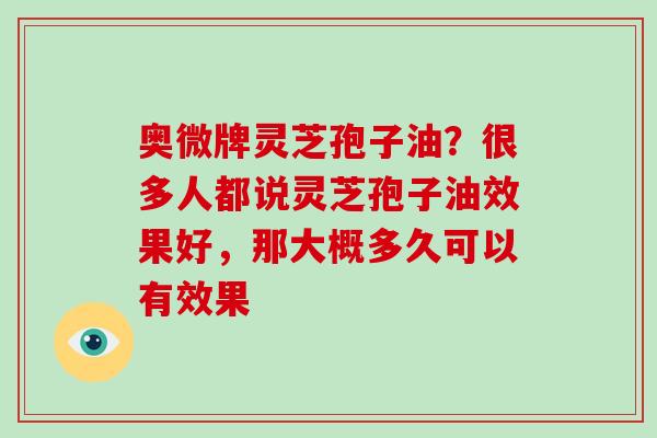 奥微牌灵芝孢子油？很多人都说灵芝孢子油效果好，那大概多久可以有效果