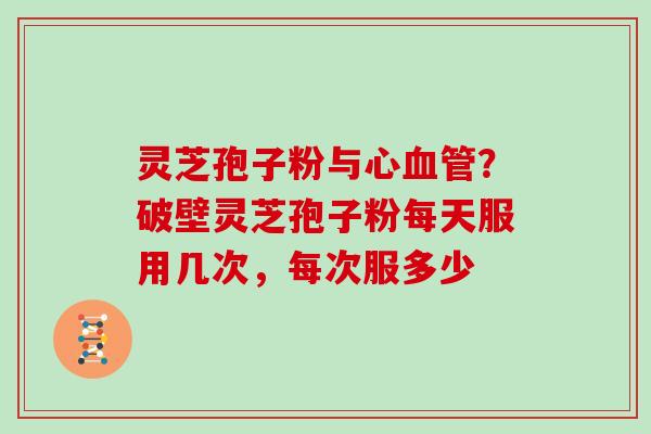 灵芝孢子粉与心血管？破壁灵芝孢子粉每天服用几次，每次服多少