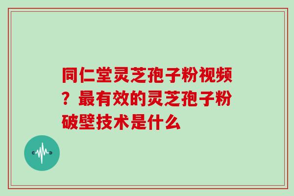 同仁堂灵芝孢子粉视频？最有效的灵芝孢子粉破壁技术是什么