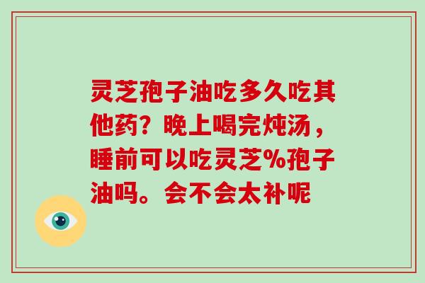 灵芝孢子油吃多久吃其他药？晚上喝完炖汤，睡前可以吃灵芝%孢子油吗。会不会太补呢