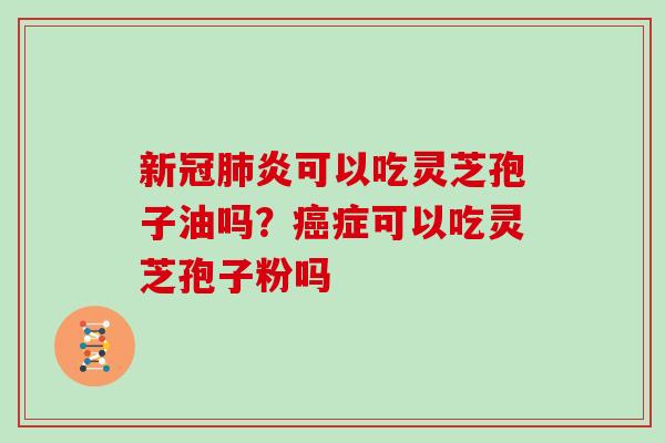 新冠肺炎可以吃灵芝孢子油吗？癌症可以吃灵芝孢子粉吗