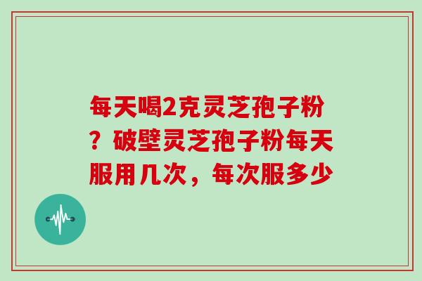 每天喝2克灵芝孢子粉？破壁灵芝孢子粉每天服用几次，每次服多少
