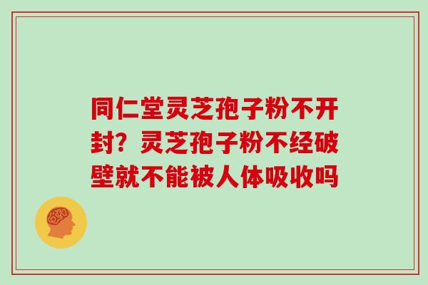 同仁堂灵芝孢子粉不开封？灵芝孢子粉不经破壁就不能被人体吸收吗