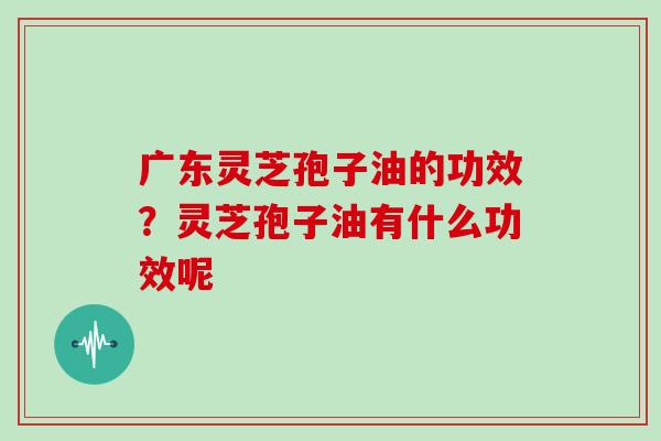 广东灵芝孢子油的功效？灵芝孢子油有什么功效呢