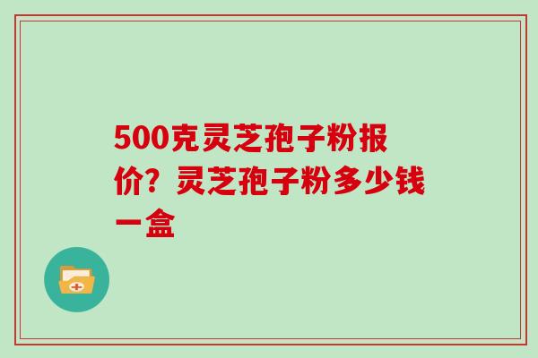 500克灵芝孢子粉报价？灵芝孢子粉多少钱一盒