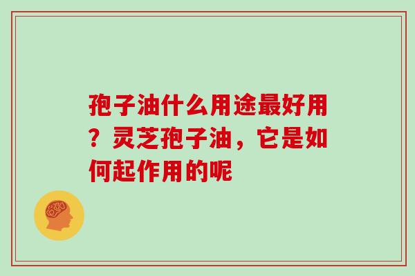 孢子油什么用途最好用？灵芝孢子油，它是如何起作用的呢