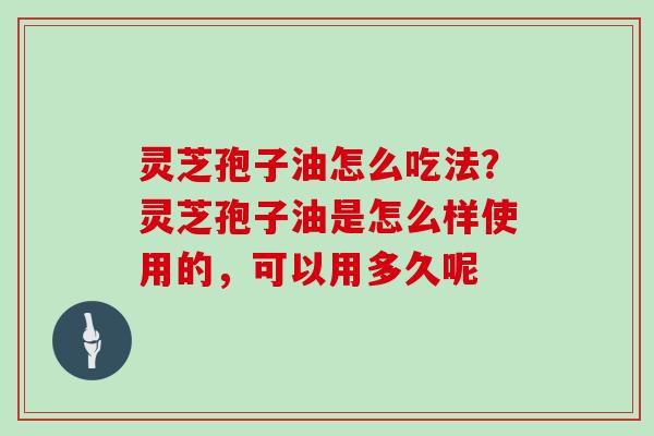 灵芝孢子油怎么吃法？灵芝孢子油是怎么样使用的，可以用多久呢
