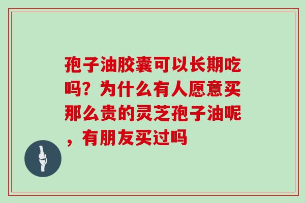 孢子油胶囊可以长期吃吗？为什么有人愿意买那么贵的灵芝孢子油呢，有朋友买过吗