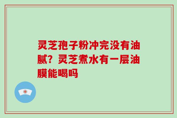 灵芝孢子粉冲完没有油腻？灵芝煮水有一层油膜能喝吗