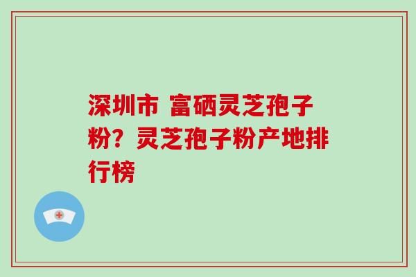 深圳市 富硒灵芝孢子粉？灵芝孢子粉产地排行榜