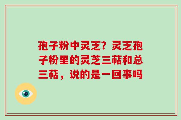 孢子粉中灵芝？灵芝孢子粉里的灵芝三萜和总三萜，说的是一回事吗