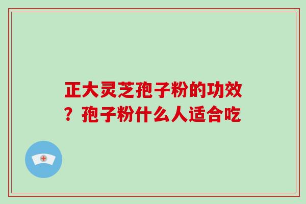 正大灵芝孢子粉的功效？孢子粉什么人适合吃