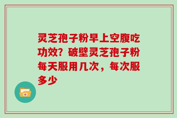 灵芝孢子粉早上空腹吃功效？破壁灵芝孢子粉每天服用几次，每次服多少