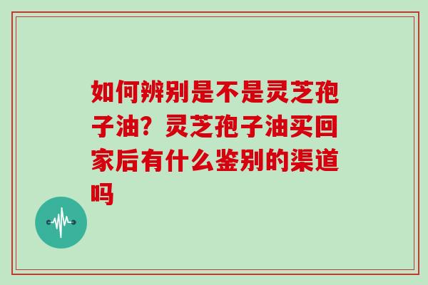 如何辨别是不是灵芝孢子油？灵芝孢子油买回家后有什么鉴别的渠道吗