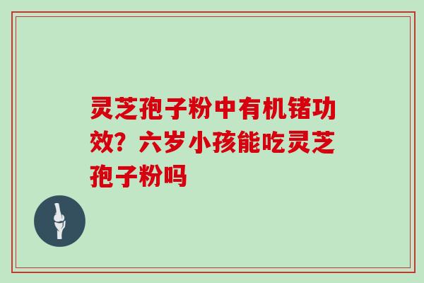 灵芝孢子粉中有机锗功效？六岁小孩能吃灵芝孢子粉吗