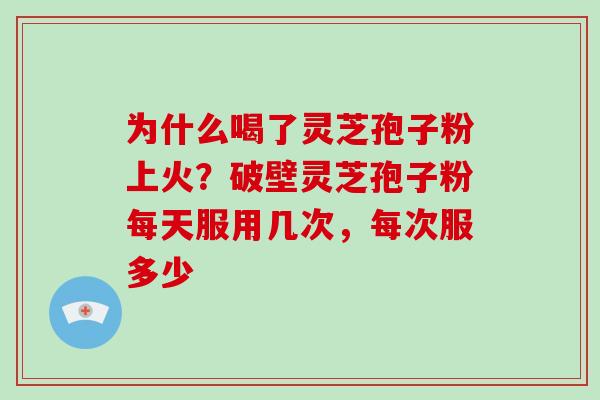 为什么喝了灵芝孢子粉上火？破壁灵芝孢子粉每天服用几次，每次服多少