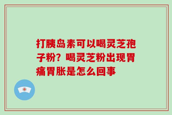 打胰岛素可以喝灵芝孢子粉？喝灵芝粉出现胃痛胃胀是怎么回事