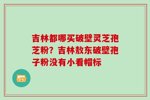 吉林都哪买破壁灵芝孢芝粉？吉林敖东破壁孢子粉没有小看帽标