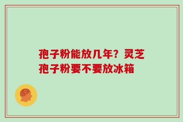 孢子粉能放几年？灵芝孢子粉要不要放冰箱