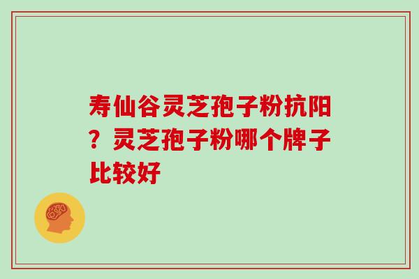 寿仙谷灵芝孢子粉抗阳？灵芝孢子粉哪个牌子比较好