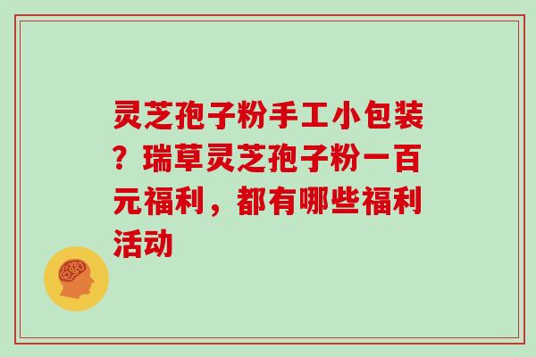 灵芝孢子粉手工小包装？瑞草灵芝孢子粉一百元福利，都有哪些福利活动