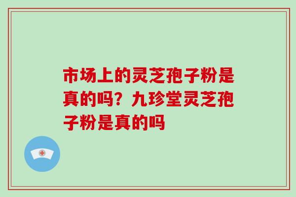 市场上的灵芝孢子粉是真的吗？九珍堂灵芝孢子粉是真的吗
