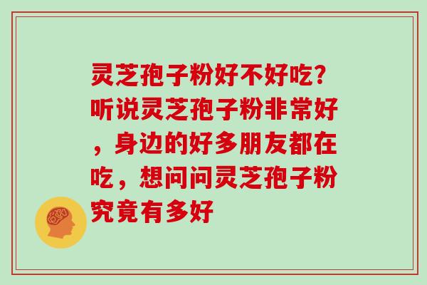 灵芝孢子粉好不好吃？听说灵芝孢子粉非常好，身边的好多朋友都在吃，想问问灵芝孢子粉究竟有多好