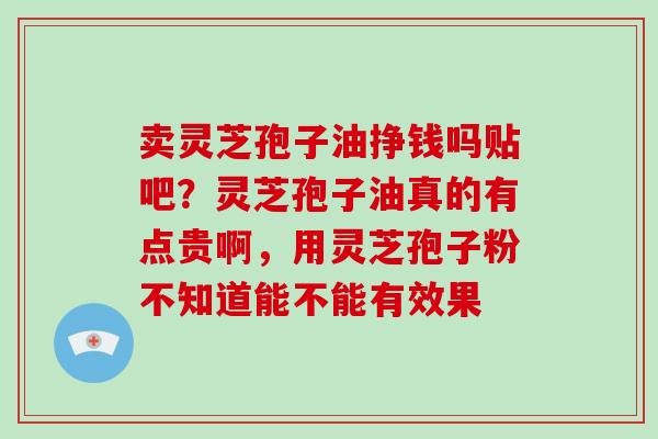 卖灵芝孢子油挣钱吗贴吧？灵芝孢子油真的有点贵啊，用灵芝孢子粉不知道能不能有效果