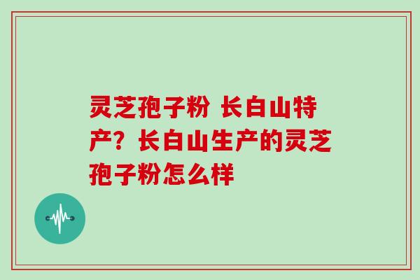 灵芝孢子粉 长白山特产？长白山生产的灵芝孢子粉怎么样