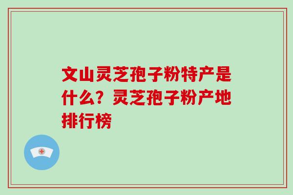 文山灵芝孢子粉特产是什么？灵芝孢子粉产地排行榜