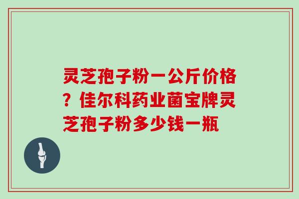灵芝孢子粉一公斤价格？佳尔科药业菌宝牌灵芝孢子粉多少钱一瓶
