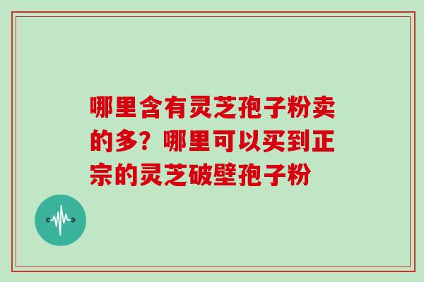 哪里含有灵芝孢子粉卖的多？哪里可以买到正宗的灵芝破壁孢子粉