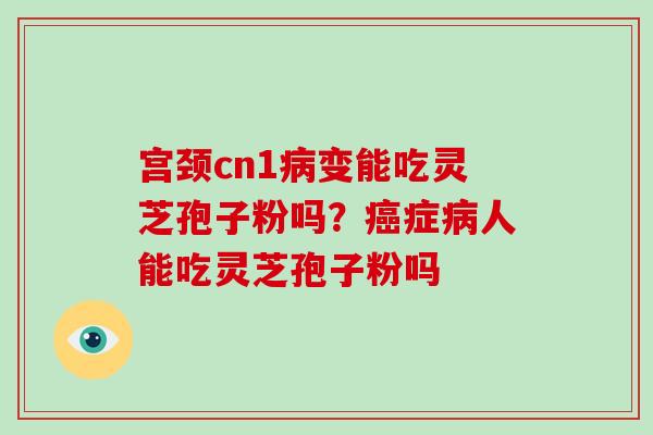 宫颈cn1病变能吃灵芝孢子粉吗？癌症病人能吃灵芝孢子粉吗