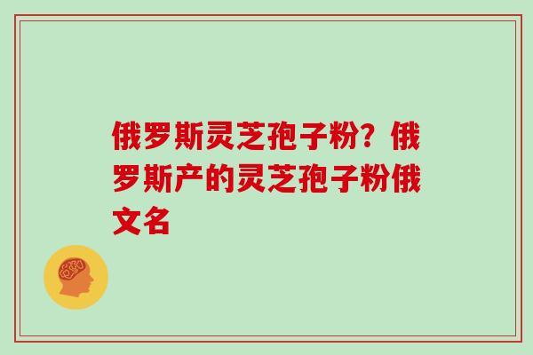 俄罗斯灵芝孢子粉？俄罗斯产的灵芝孢子粉俄文名