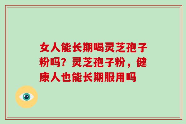 女人能长期喝灵芝孢子粉吗？灵芝孢子粉，健康人也能长期服用吗