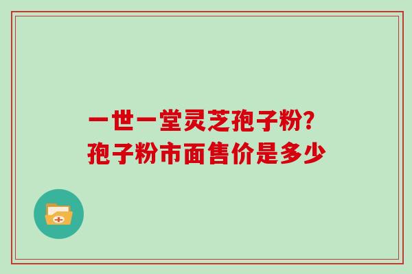 一世一堂灵芝孢子粉？孢子粉市面售价是多少