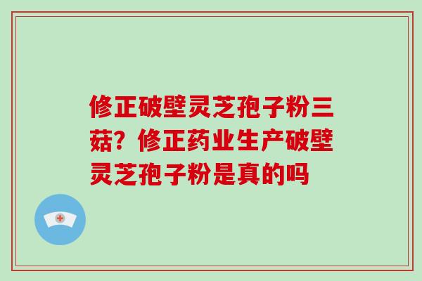 修正破壁灵芝孢子粉三菇？修正药业生产破壁灵芝孢子粉是真的吗