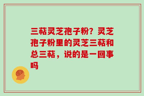 三萜灵芝孢子粉？灵芝孢子粉里的灵芝三萜和总三萜，说的是一回事吗