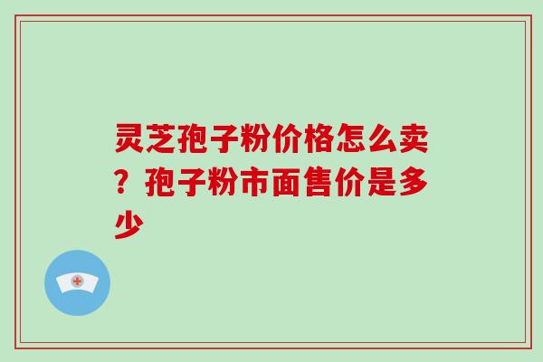 灵芝孢子粉价格怎么卖？孢子粉市面售价是多少