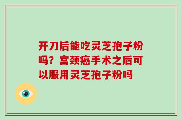 开刀后能吃灵芝孢子粉吗？宫颈癌手术之后可以服用灵芝孢子粉吗