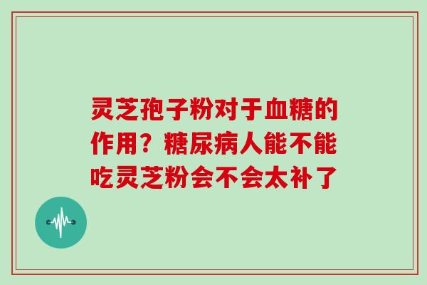 灵芝孢子粉对于血糖的作用？糖尿病人能不能吃灵芝粉会不会太补了