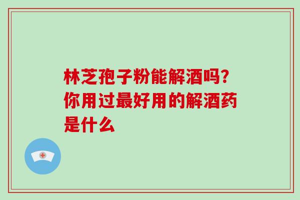 林芝孢子粉能解酒吗？你用过最好用的解酒药是什么